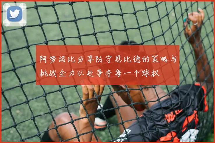阿努诺比分享防守恩比德的策略与挑战全力以赴争夺每一个球权