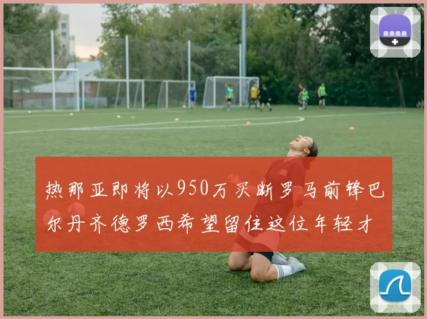 热那亚即将以950万买断罗马前锋巴尔丹齐德罗西希望留住这位年轻才俊