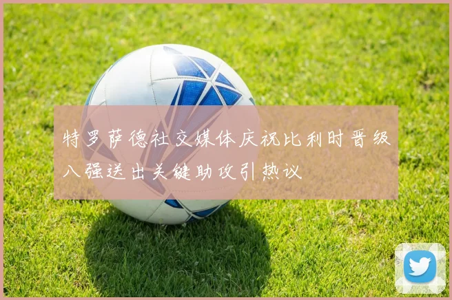 特罗萨德社交媒体庆祝比利时晋级八强送出关键助攻引热议