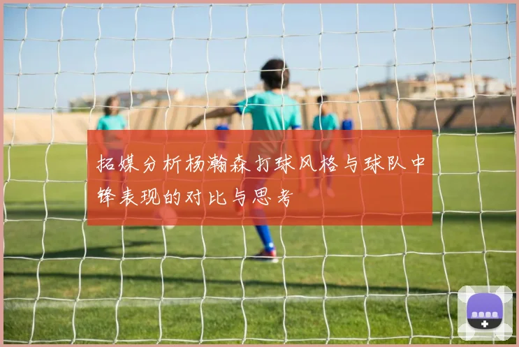 拓媒分析杨瀚森打球风格与球队中锋表现的对比与思考