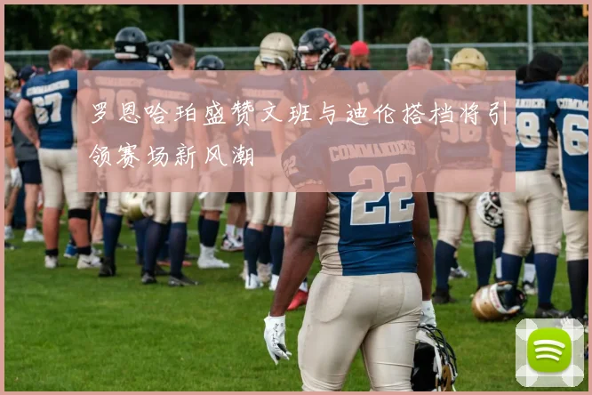 罗恩哈珀盛赞文班与迪伦搭档将引领赛场新风潮