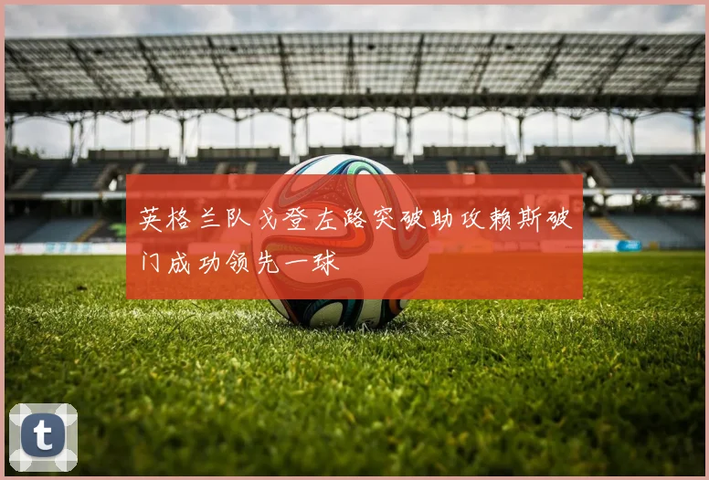 英格兰队戈登左路突破助攻赖斯破门成功领先一球
