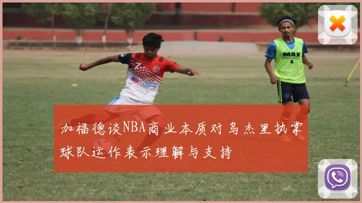 加福德谈NBA商业本质对乌杰里执掌球队运作表示理解与支持