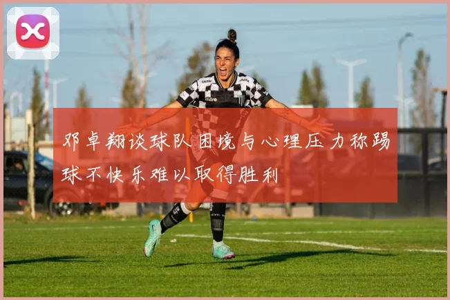 邓卓翔谈球队困境与心理压力称踢球不快乐难以取得胜利