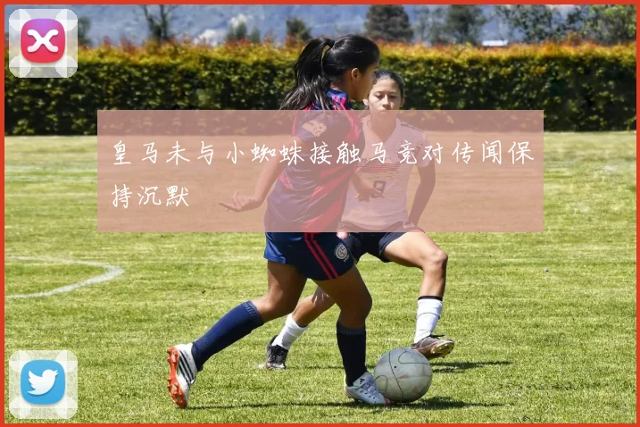 皇马未与小蜘蛛接触马竞对传闻保持沉默