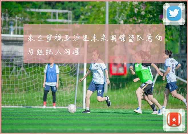 米兰重视亚沙里未来明确留队意向与经纪人沟通