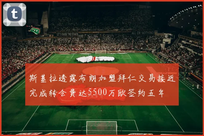斯基拉透露布朗加盟拜仁交易接近完成转会费达5500万欧签约五年
