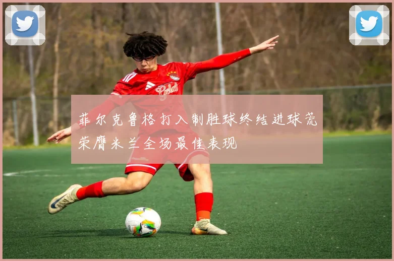 菲尔克鲁格打入制胜球终结进球荒荣膺米兰全场最佳表现