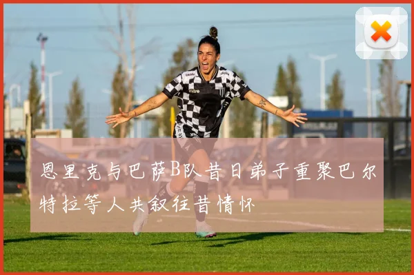 恩里克与巴萨B队昔日弟子重聚巴尔特拉等人共叙往昔情怀