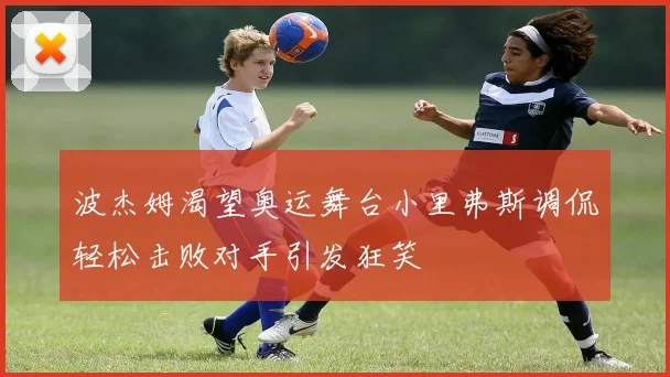 波杰姆渴望奥运舞台小里弗斯调侃轻松击败对手引发狂笑