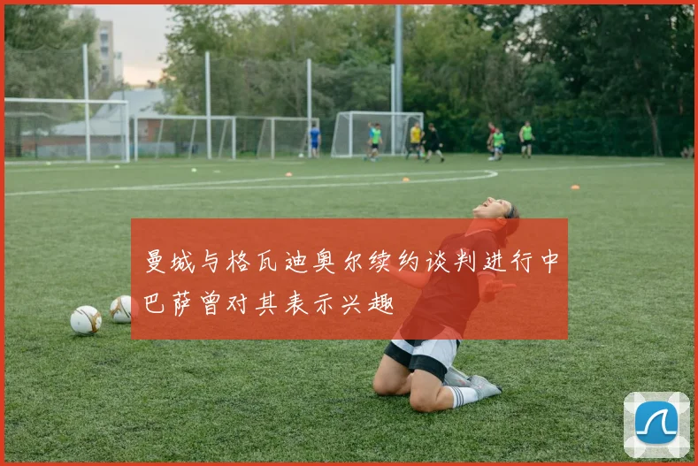 曼城与格瓦迪奥尔续约谈判进行中巴萨曾对其表示兴趣