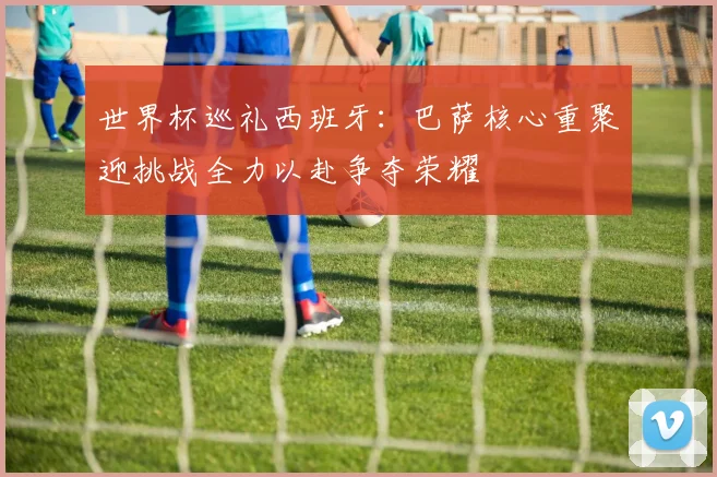 世界杯巡礼西班牙：巴萨核心重聚迎挑战全力以赴争夺荣耀