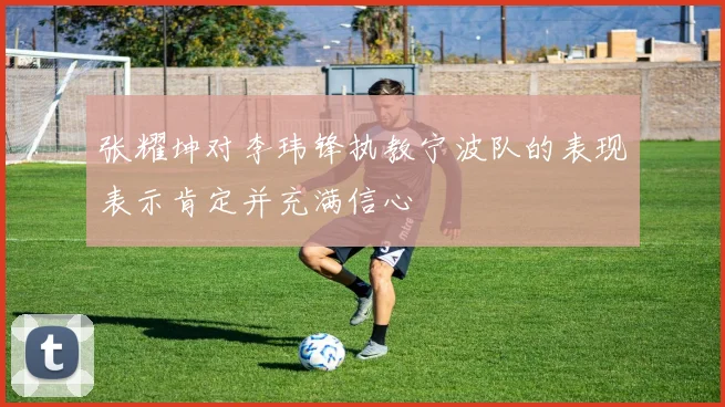 张耀坤对李玮锋执教宁波队的表现表示肯定并充满信心