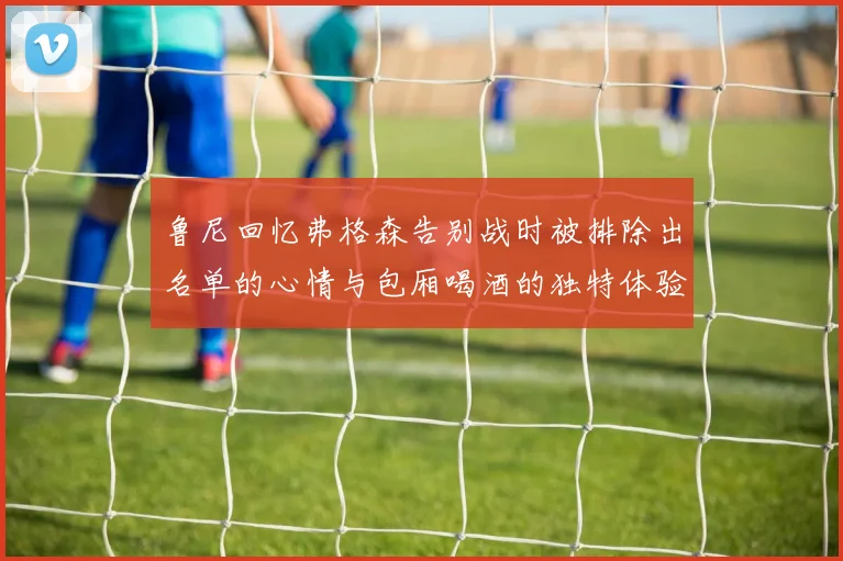 鲁尼回忆弗格森告别战时被排除出名单的心情与包厢喝酒的独特体验