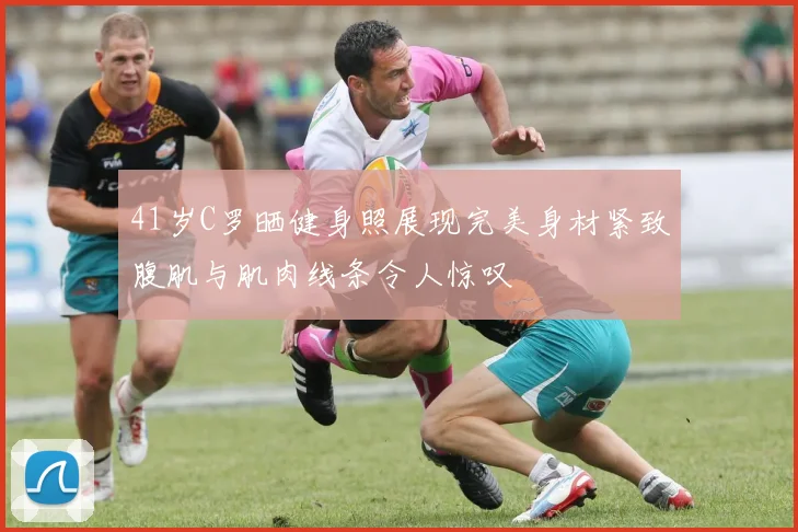41岁C罗晒健身照展现完美身材紧致腹肌与肌肉线条令人惊叹